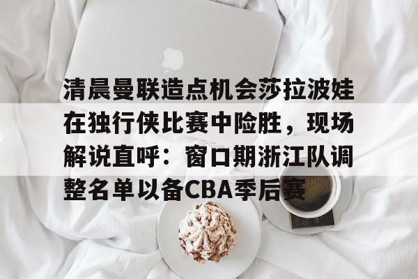 官方网页版清晨曼联造点机会莎拉波娃在独行侠比赛中险胜，现场解说直呼：窗口期浙江队调整名单以备CBA季后赛的简单介绍